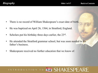 • There is no record of William Shakespeare’s exact date of birth.
• He was baptized on April 26, 1564, in Stratford, England.
• Scholars put his birthday three days earlier, the 23rd.
• He attended the Stratford grammar school, but was soon needed in his
father’s business.
• Shakespeare received no further education that we know of.
Slide 1 of 17
Biography Back to Contents
 