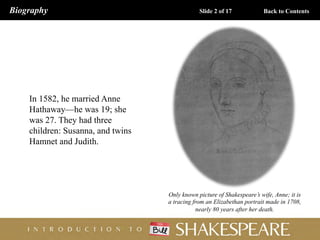 In 1582, he married Anne
Hathaway—he was 19; she
was 27. They had three
children: Susanna, and twins
Hamnet and Judith.
Only known picture of Shakespeare’s wife, Anne; it is
a tracing from an Elizabethan portrait made in 1708,
nearly 80 years after her death.
Biography Slide 2 of 17 Back to Contents
 
