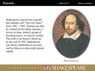 William Shakespeare
Shakespeare entered into a period
that scholars call “The Lost Years”
from 1585 – 1592. Theories are that
he worked for his father, became a
lawyer or tutor, joined a group of
traveling actors, or went to London.
The truth is not known. However,
by the end of 1592, Shakespeare
was firmly established as an actor,
and his fame as a playwright spread
rapidly.
Biography Slide 3 of 17 Back to Contents
 
