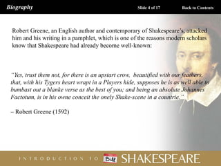 Robert Greene, an English author and contemporary of Shakespeare’s, attacked
him and his writing in a pamphlet, which is one of the reasons modern scholars
know that Shakespeare had already become well-known:
“Yes, trust them not, for there is an upstart crow, beautified with our feathers,
that, with his Tygers heart wrapt in a Players hide, supposes he is as well able to
bumbast out a blanke verse as the best of you; and being an absolute Johannes
Factotum, is in his owne conceit the onely Shake-scene in a countrie.”
– Robert Greene (1592)
Biography Slide 4 of 17 Back to Contents
 