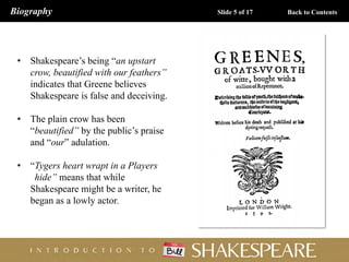 • Shakespeare’s being “an upstart
crow, beautified with our feathers”
indicates that Greene believes
Shakespeare is false and deceiving.
• The plain crow has been
“beautified” by the public’s praise
and “our” adulation.
• “Tygers heart wrapt in a Players
hide” means that while
Shakespeare might be a writer, he
began as a lowly actor.
Biography Slide 5 of 17 Back to Contents
 