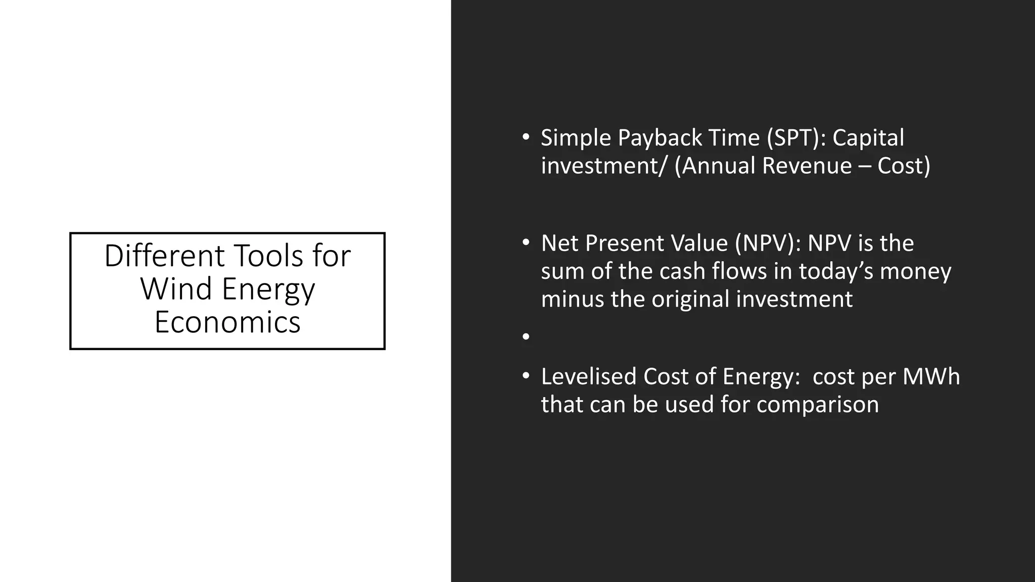 Different Tools for
Wind Energy
Economics
• Simple Payback Time (SPT): Capital
investment/ (Annual Revenue – Cost)
• Net Present Value (NPV): NPV is the
sum of the cash flows in today’s money
minus the original investment
•
• Levelised Cost of Energy: cost per MWh
that can be used for comparison
 