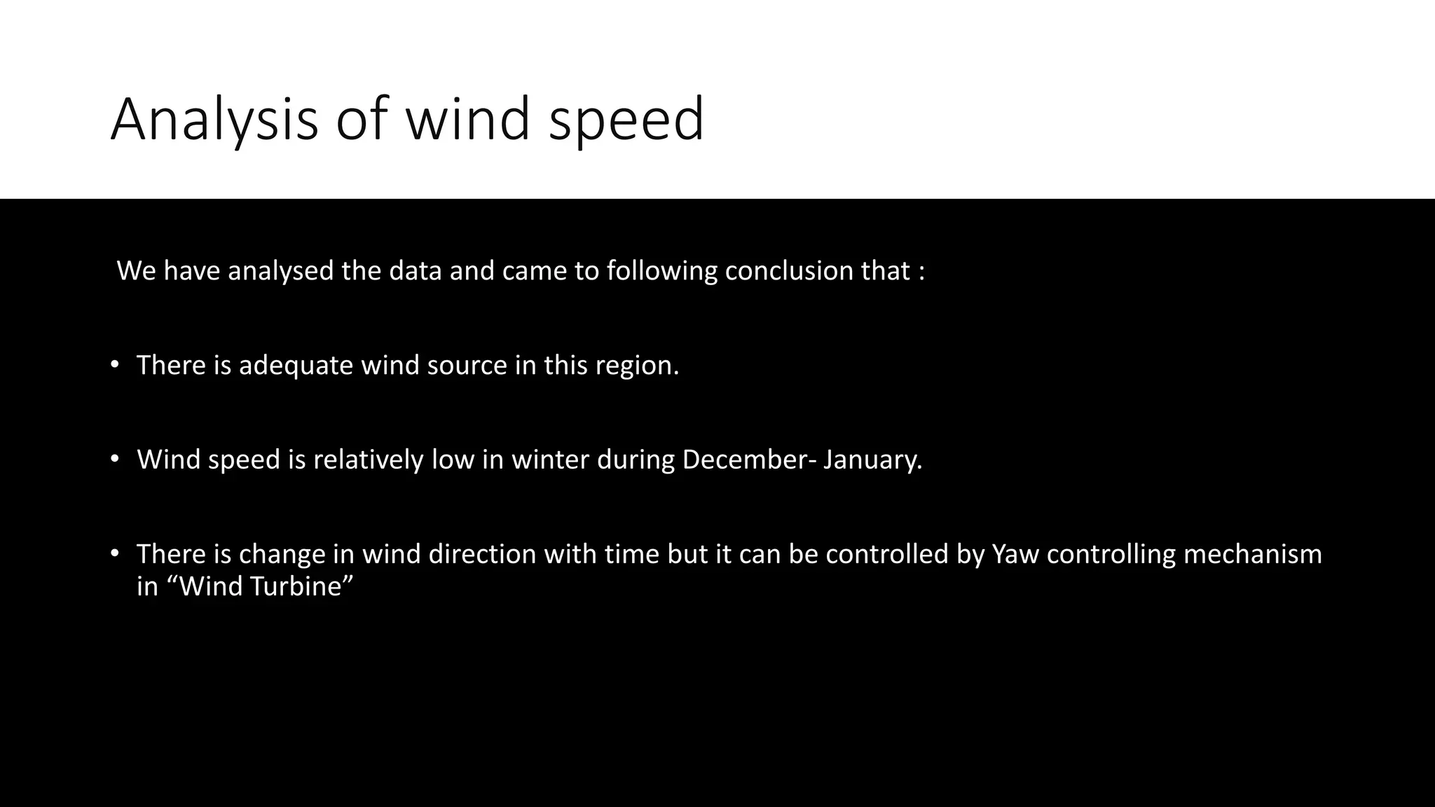 Analysis of wind speed
We have analysed the data and came to following conclusion that :
• There is adequate wind source in this region.
• Wind speed is relatively low in winter during December- January.
• There is change in wind direction with time but it can be controlled by Yaw controlling mechanism
in “Wind Turbine”
 