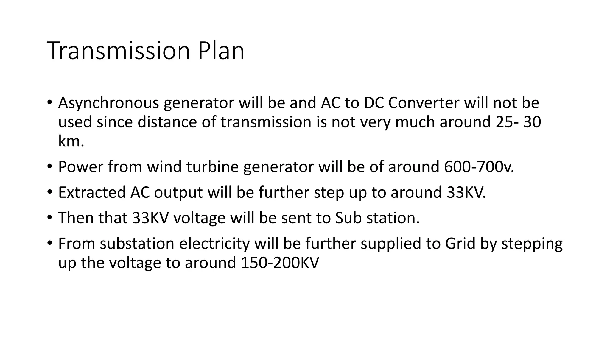 Transmission Plan
• Asynchronous generator will be and AC to DC Converter will not be
used since distance of transmission is not very much around 25- 30
km.
• Power from wind turbine generator will be of around 600-700v.
• Extracted AC output will be further step up to around 33KV.
• Then that 33KV voltage will be sent to Sub station.
• From substation electricity will be further supplied to Grid by stepping
up the voltage to around 150-200KV
 