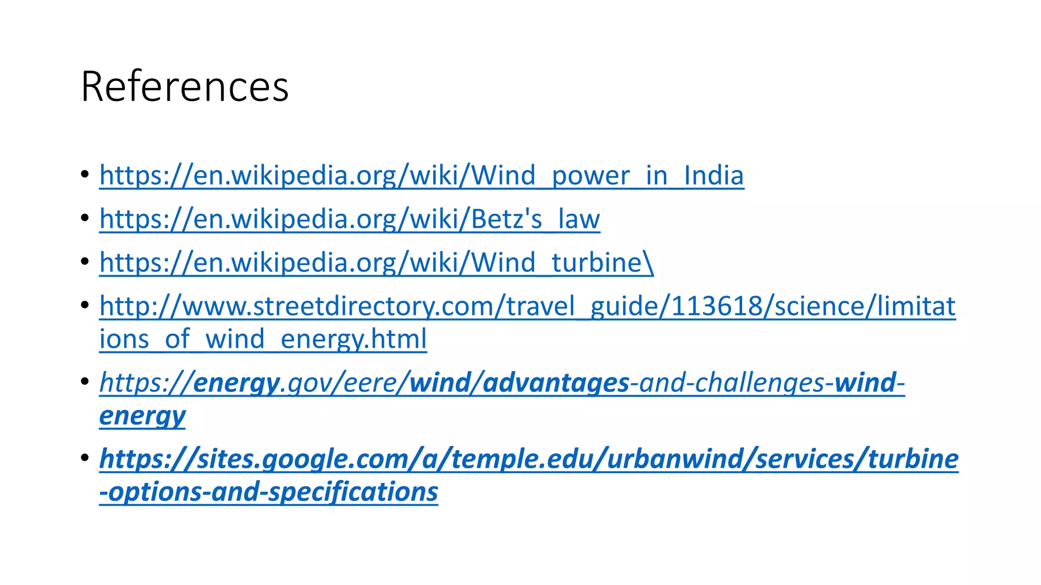 References
• https://en.wikipedia.org/wiki/Wind_power_in_India
• https://en.wikipedia.org/wiki/Betz's_law
• https://en.wikipedia.org/wiki/Wind_turbine
• http://www.streetdirectory.com/travel_guide/113618/science/limitat
ions_of_wind_energy.html
• https://energy.gov/eere/wind/advantages-and-challenges-wind-
energy
• https://sites.google.com/a/temple.edu/urbanwind/services/turbine
-options-and-specifications
 
