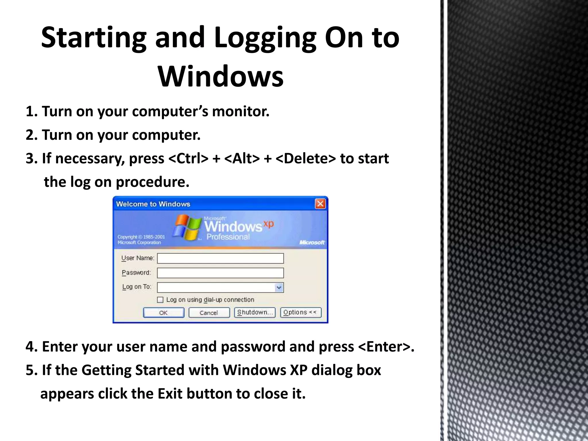 1. Turn on your computer’s monitor.
2. Turn on your computer.
3. If necessary, press <Ctrl> + <Alt> + <Delete> to start
the log on procedure.
4. Enter your user name and password and press <Enter>.
5. If the Getting Started with Windows XP dialog box
appears click the Exit button to close it.