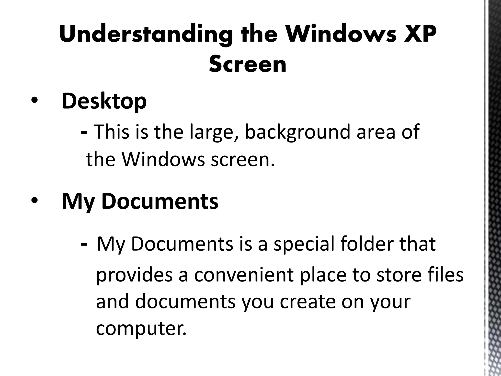 Understanding the Windows XP
Screen
• Desktop
- This is the large, background area of
the Windows screen.
• My Documents
- My Documents is a special folder that
provides a convenient place to store files
and documents you create on your
computer.