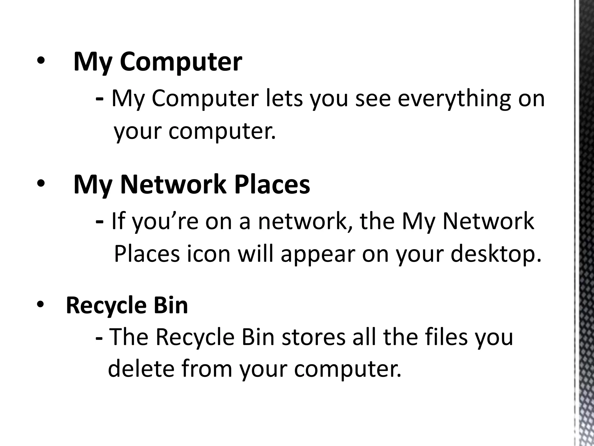 • My Computer
- My Computer lets you see everything on
your computer.
• My Network Places
- If you’re on a network, the My Network
Places icon will appear on your desktop.
• Recycle Bin
- The Recycle Bin stores all the files you
delete from your computer.