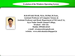 R.D.SIVAKUMAR, M.Sc.,M.Phil.,M.Tech.,
Assistant Professor of Computer Science &
Assistant Professor and Head, Department of M.Com.(CA),
Ayya Nadar Janaki Ammal College,
Sivakasi – 626 124.
Mobile: 099440-42243
e-mail : sivamsccsit@gmail.com
website: www.rdsivakumar.blogspot.in
Evolution of the Windows Operating System
 
