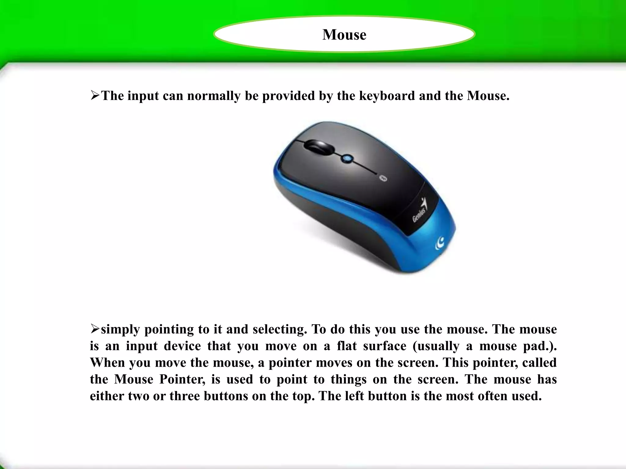 Mouse
The input can normally be provided by the keyboard and the Mouse.
simply pointing to it and selecting. To do this you use the mouse. The mouse
is an input device that you move on a flat surface (usually a mouse pad.).
When you move the mouse, a pointer moves on the screen. This pointer, called
the Mouse Pointer, is used to point to things on the screen. The mouse has
either two or three buttons on the top. The left button is the most often used.
 