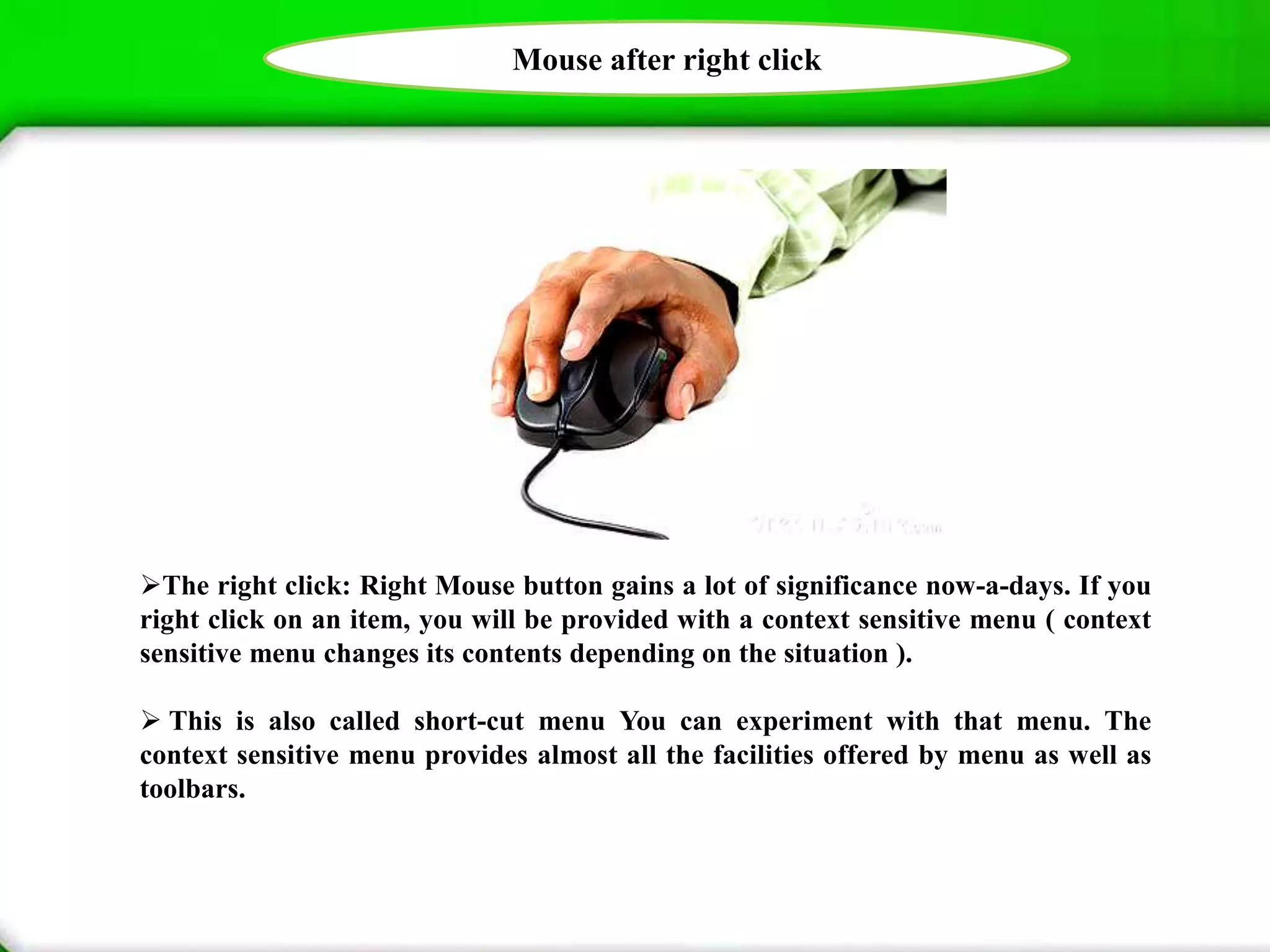 Mouse after right click
The right click: Right Mouse button gains a lot of significance now-a-days. If you
right click on an item, you will be provided with a context sensitive menu ( context
sensitive menu changes its contents depending on the situation ).
 This is also called short-cut menu You can experiment with that menu. The
context sensitive menu provides almost all the facilities offered by menu as well as
toolbars.
 