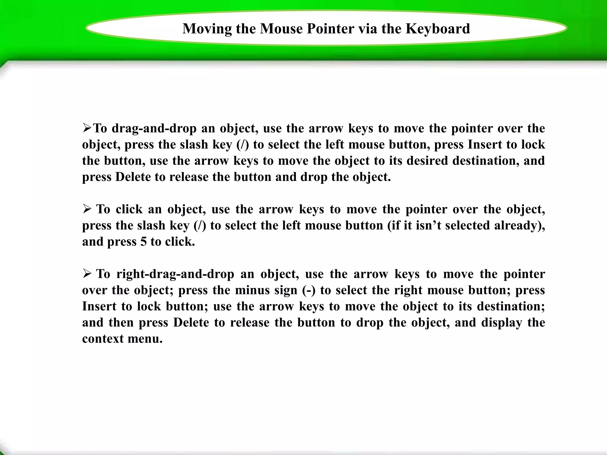 Moving the Mouse Pointer via the Keyboard
To drag-and-drop an object, use the arrow keys to move the pointer over the
object, press the slash key (/) to select the left mouse button, press Insert to lock
the button, use the arrow keys to move the object to its desired destination, and
press Delete to release the button and drop the object.
 To click an object, use the arrow keys to move the pointer over the object,
press the slash key (/) to select the left mouse button (if it isn’t selected already),
and press 5 to click.
 To right-drag-and-drop an object, use the arrow keys to move the pointer
over the object; press the minus sign (-) to select the right mouse button; press
Insert to lock button; use the arrow keys to move the object to its destination;
and then press Delete to release the button to drop the object, and display the
context menu.
 