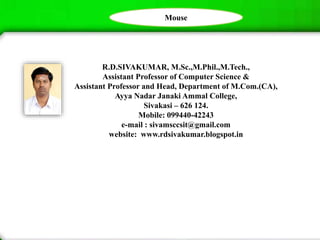 R.D.SIVAKUMAR, M.Sc.,M.Phil.,M.Tech.,
Assistant Professor of Computer Science &
Assistant Professor and Head, Department of M.Com.(CA),
Ayya Nadar Janaki Ammal College,
Sivakasi – 626 124.
Mobile: 099440-42243
e-mail : sivamsccsit@gmail.com
website: www.rdsivakumar.blogspot.in
Mouse
 