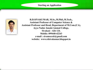 R.D.SIVAKUMAR, M.Sc.,M.Phil.,M.Tech.,
Assistant Professor of Computer Science &
Assistant Professor and Head, Department of M.Com.(CA),
Ayya Nadar Janaki Ammal College,
Sivakasi – 626 124.
Mobile: 099440-42243
e-mail : sivamsccsit@gmail.com
website: www.rdsivakumar.blogspot.in
Starting an Application
 