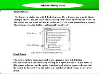 Windows Dialog Boxes
Radio Buttons:
Fig displays a dialog box with 2 Radio buttons. These buttons are used to display
multiple options. You can select one by clicking on the small white circle to the left of
the option. you can select only one of the buttons. If you select a second radio button,
the previously selected button is automatically deselected.
Check Boxes
The options in these boxes have small white squares to their left. Clicking
on a square enables the option and clicking on it again disables it. A tick mark in
this square indicates that the option is enabled and a blank square indicates that
the option is disabled. You can select any number of check boxes in the given
option.
 