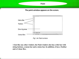 Paint
The paint window appears on the screen.
Just like any other window, the Paint window also has a title bar with
sizing buttons, a menu bar and a status bar. In addition, it has a Toolbar
and a Colour Box.
 