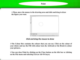 Paint
Then, move the mouse to the drawing area and click and drag to draw
the figure you want.
Click and drag the mouse to draw
The Colour Box contains the colours that you can use. Click on the colour of
your choice and use the Fill with colour tool, the Airbrush or the Brush to colour
your pictures.
You can close Paint by clicking on the Close button on the title bar or clicking
on the File menu and selecting Exit (or Alt+F4 keys).
 