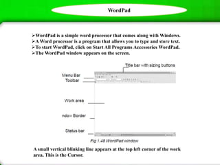 WordPad
WordPad is a simple word processor that comes along with Windows.
A Word processor is a program that allows you to type and store text.
To start WordPad, click on Start All Programs Accessories WordPad.
The WordPad window appears on the screen.
A small vertical blinking line appears at the top left corner of the work
area. This is the Cursor.
 