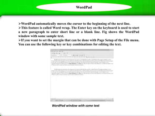 WordPad
WordPad window with some text
WordPad automatically moves the cursor to the beginning of the next line.
This feature is called Word wrap. The Enter key on the keyboard is used to start
a new paragraph to enter short line or a blank line. Fig shows the WordPad
window with some sample text.
If you want to set the margin that can be done with Page Setup of the File menu.
You can use the following key or key combinations for editing the text.
 