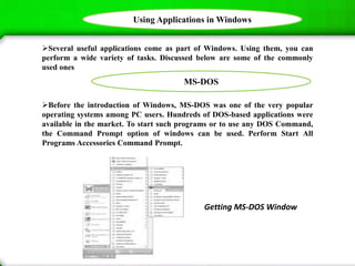 Using Applications in Windows
Several useful applications come as part of Windows. Using them, you can
perform a wide variety of tasks. Discussed below are some of the commonly
used ones
Before the introduction of Windows, MS-DOS was one of the very popular
operating systems among PC users. Hundreds of DOS-based applications were
available in the market. To start such programs or to use any DOS Command,
the Command Prompt option of windows can be used. Perform Start All
Programs Accessories Command Prompt.
Getting MS-DOS Window
MS-DOS
 