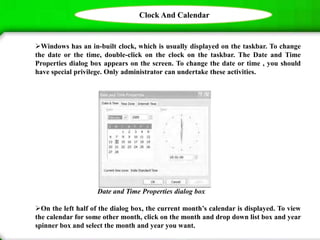 Clock And Calendar
Windows has an in-built clock, which is usually displayed on the taskbar. To change
the date or the time, double-click on the clock on the taskbar. The Date and Time
Properties dialog box appears on the screen. To change the date or time , you should
have special privilege. Only administrator can undertake these activities.
Date and Time Properties dialog box
On the left half of the dialog box, the current month’s calendar is displayed. To view
the calendar for some other month, click on the month and drop down list box and year
spinner box and select the month and year you want.
 