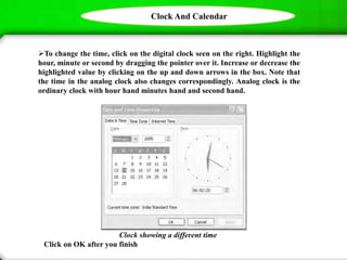 Clock And Calendar
To change the time, click on the digital clock seen on the right. Highlight the
hour, minute or second by dragging the pointer over it. Increase or decrease the
highlighted value by clicking on the up and down arrows in the box. Note that
the time in the analog clock also changes correspondingly. Analog clock is the
ordinary clock with hour hand minutes hand and second hand.
Clock showing a different time
Click on OK after you finish
 