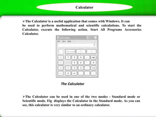 Calculator
The Calculator is a useful application that comes with Windows. It can
be used to perform mathematical and scientific calculations. To start the
Calculator, execute the following action. Start All Programs Accessories
Calculator.
The Calculator can be used in one of the two modes - Standard mode or
Scientific mode. Fig displays the Calculator in the Standard mode. As you can
see, this calculator is very similar to an ordinary calculator.
The Calculator
 