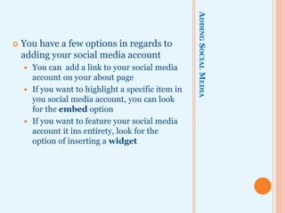 ADDINGSOCIALMEDIA
 You have a few options in regards to
adding your social media account
 You can add a link to your social media
account on your about page
 If you want to highlight a specific item in
you social media account, you can look
for the embed option
 If you want to feature your social media
account it ins entirety, look for the
option of inserting a widget
 