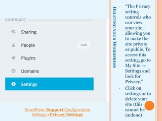 DELETINGYOURWORDPRESS
• “The Privacy
setting
controls who
can view your
site, allowing
you to make
the site private
or public.”
• To
access
this
setting,
go to My
Site →
Settings
and look
for
Privacy.”
• Click on
settings to
delete your
site (this
cannot be
undone)
WordPress Support Configuration
Settings »Privacy Settings
 