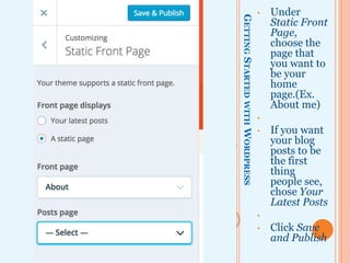 GETTINGSTARTEDWITHWORDPRESS
• Under
Static Front
Page,
choose the
page that
you want to
be your
home
page.(Ex.
About me)
•
• If you want
your blog
posts to be
the first
thing
people see,
chose Your
Latest Posts
•
• Click Save
and Publish
 