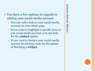 ADDINGSOCIALMEDIA
 You have a few options in regards to
adding your social media account
 You can add a link to your social media
account on your about page
 If you want to highlight a specific item in
you social media account, you can look
for the embed option
 If you want to feature your social media
account its entirety, look for the option
of inserting a widget
 