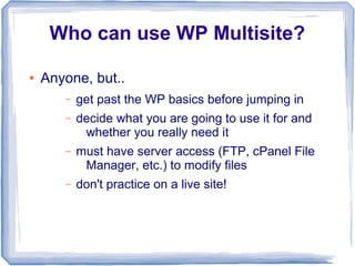 Who can use WP Multisite?

●   Anyone, but..
       –   get past the WP basics before jumping in
       –   decide what you are going to use it for and
            whether you really need it
       –   must have server access (FTP, cPanel File
            Manager, etc.) to modify files
       –   don't practice on a live site!
 