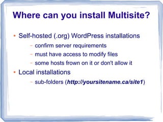 Where can you install Multisite?

●   Self-hosted (.org) WordPress installations
        –   confirm server requirements
        –   must have access to modify files
        –   some hosts frown on it or don't allow it
●   Local installations
        –   sub-folders (http://yoursitename.ca/site1)
 
