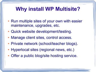 Why install WP Multisite?

●   Run multiple sites of your own with easier
    maintenance, upgrades, etc.
●   Quick website development/testing.
●   Manage client sites, control access.
●   Private network (school/teacher blogs).
●   Hyperlocal sites (regional news, etc.)
●   Offer a public blog/site hosting service.
 