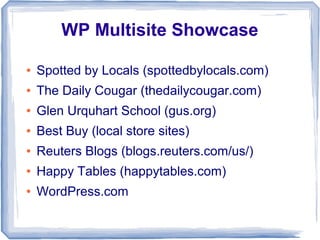 WP Multisite Showcase

●   Spotted by Locals (spottedbylocals.com)
●   The Daily Cougar (thedailycougar.com)
●   Glen Urquhart School (gus.org)
●   Best Buy (local store sites)
●   Reuters Blogs (blogs.reuters.com/us/)
●   Happy Tables (happytables.com)
●   WordPress.com
 