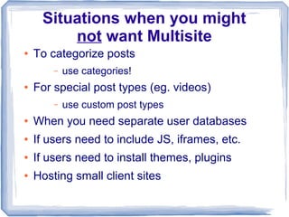 Situations when you might
         not want Multisite
●   To categorize posts
        –   use categories!
●   For special post types (eg. videos)
        –   use custom post types
●   When you need separate user databases
●   If users need to include JS, iframes, etc.
●   If users need to install themes, plugins
●   Hosting small client sites
 