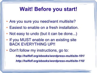 Wait! Before you start!

●   Are you sure you need/want multisite?
●   Easiest to enable on a fresh installation.
●   Not easy to undo (but it can be done...)
●   If you MUST enable on an existing site
    BACK EVERYTHING UP!!
●   Don't follow my instructions, go to:
       http://halfelf.org/ebooks/wordpress-multisite-101/
       http://halfelf.org/ebooks/wordpress-multisite-110/
 