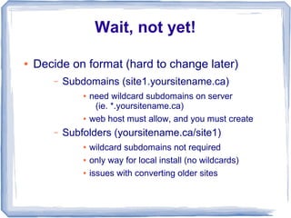 Wait, not yet!

●   Decide on format (hard to change later)
       –   Subdomains (site1.yoursitename.ca)
               ●   need wildcard subdomains on server
                    (ie. *.yoursitename.ca)
               ●   web host must allow, and you must create
       –   Subfolders (yoursitename.ca/site1)
               ●   wildcard subdomains not required
               ●   only way for local install (no wildcards)
               ●   issues with converting older sites
 