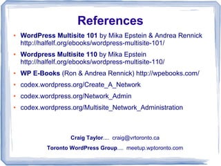 References
●   WordPress Multisite 101 by Mika Epstein & Andrea Rennick
    http://halfelf.org/ebooks/wordpress-multisite-101/
●   Wordpress Multisite 110 by Mika Epstein
    http://halfelf.org/ebooks/wordpress-multisite-110/
●   WP E-Books (Ron & Andrea Rennick) http://wpebooks.com/
●   codex.wordpress.org/Create_A_Network
●   codex.wordpress.org/Network_Admin
●   codex.wordpress.org/Multisite_Network_Administration



                     Craig Taylor.... craig@vrtoronto.ca
             Toronto WordPress Group.... meetup.wptoronto.com
 