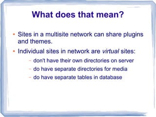 What does that mean?

●   Sites in a multisite network can share plugins
    and themes.
●   Individual sites in network are virtual sites:
        –   don't have their own directories on server
        –   do have separate directories for media
        –   do have separate tables in database
 
