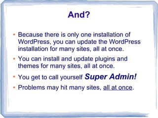 And?

●   Because there is only one installation of
    WordPress, you can update the WordPress
    installation for many sites, all at once.
●   You can install and update plugins and
    themes for many sites, all at once.
●
    You get to call yourself Super   Admin!
●   Problems may hit many sites, all at once.
 