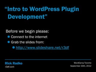 “Intro to WordPress Plugin
 Development”

Before we begin please:
  Connect to the internet
  Grab the slides from:
       http://www.slideshare.net/r3df


Rick Radko                                  WordCamp Toronto
r3df.com                                 September 30th, 2012
 