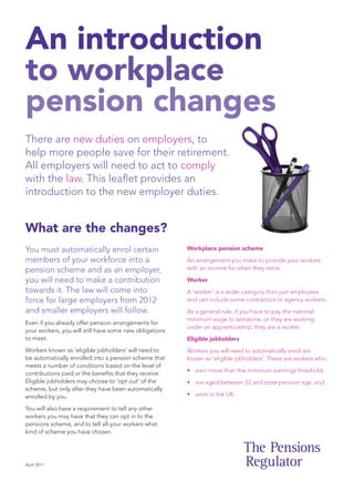 An introduction
to workplace
pension changes

There are new duties on employers, to
help more people save for their retirement.
All employers will need to act to comply
with the law. This leaflet provides an
introduction to the new employer duties.


What are the changes?
You must automatically enrol certain                     Workplace pension scheme

members of your workforce into a                         An arrangement you make to provide your workers
pension scheme and as an employer,                       with an income for when they retire.

you will need to make a contribution                     Worker
towards it. The law will come into                       A ‘worker’ is a wider category than just employees
force for large employers from 2012                      and can include some contractors or agency workers.
and smaller employers will follow.                       As a general rule, if you have to pay the national
                                                         minimum wage to someone, or they are working
Even if you already offer pension arrangements for
                                                         under an apprenticeship, they are a worker.
your workers, you will still have some new obligations
to meet.                                                 Eligible jobholders
Workers known as ‘eligible jobholders’ will need to      Workers you will need to automatically enrol are
be automatically enrolled into a pension scheme that     known as ‘eligible jobholders’. These are workers who:
meets a number of conditions based on the level of
                                                         • earn more than the minimum earnings threshold;
contributions paid or the benefits that they receive.
Eligible jobholders may choose to ‘opt out’ of the       • are aged between 22 and state pension age; and
scheme, but only after they have been automatically
enrolled by you.                                         • work in the UK.

You will also have a requirement to tell any other
workers you may have that they can opt in to the
pensions scheme, and to tell all your workers what
kind of scheme you have chosen.




April 2011
 