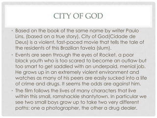 CITY OF GOD
• Based on the book of the same name by writer Paulo
Lins, (based on a true story), City of God(Cidade de
Deus) is a violent, fast-paced movie that tells the tale of
the residents of this Brazilian favela (slum).
• Events are seen through the eyes of Rocket, a poor
black youth who is too scared to become an outlaw but
too smart to get saddled with an underpaid, menial job.
He grows up in an extremely violent environment and
watches as many of his peers are easily sucked into a life
of crime and drugs. It seems the odds are against him.
• The film follows the lives of many characters that live
within this small, ramshackle shantytown. In particular we
see two small boys grow up to take two very different
paths: one a photographer, the other a drug dealer.
 