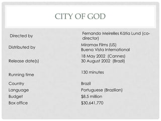 CITY OF GOD
Directed by
Fernando Meirelles Kátia Lund (co-
director)
Distributed by
Miramax Films (US)
Buena Vista International
Release date(s)
18 May 2002 (Cannes)
30 August 2002 (Brazil)
Running time
130 minutes
Country Brazil
Language Portuguese (Brazilian)
Budget $8.5 million
Box office $30,641,770
 