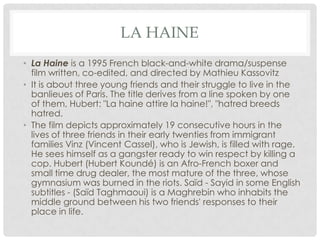 LA HAINE
• La Haine is a 1995 French black-and-white drama/suspense
film written, co-edited, and directed by Mathieu Kassovitz
• It is about three young friends and their struggle to live in the
banlieues of Paris. The title derives from a line spoken by one
of them, Hubert: "La haine attire la haine!", "hatred breeds
hatred.
• The film depicts approximately 19 consecutive hours in the
lives of three friends in their early twenties from immigrant
families Vinz (Vincent Cassel), who is Jewish, is filled with rage.
He sees himself as a gangster ready to win respect by killing a
cop. Hubert (Hubert Koundé) is an Afro-French boxer and
small time drug dealer, the most mature of the three, whose
gymnasium was burned in the riots. Saïd - Sayid in some English
subtitles - (Saïd Taghmaoui) is a Maghrebin who inhabits the
middle ground between his two friends' responses to their
place in life.
 