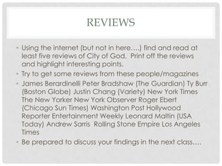 REVIEWS
• Using the internet (but not in here….) find and read at
least five reviews of City of God. Print off the reviews
and highlight interesting points.
• Try to get some reviews from these people/magazines
• James Berardinelli Peter Bradshaw (The Guardian) Ty Burr
(Boston Globe) Justin Chang (Variety) New York Times
The New Yorker New York Observer Roger Ebert
(Chicago Sun Times) Washington Post Hollywood
Reporter Entertainment Weekly Leonard Maltin (USA
Today) Andrew Sarris Rolling Stone Empire Los Angeles
Times
• Be prepared to discuss your findings in the next class….
 