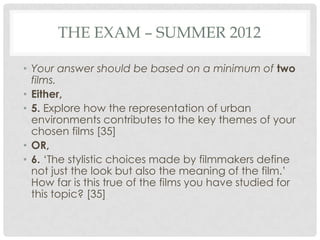 THE EXAM – SUMMER 2012
• Your answer should be based on a minimum of two
films.
• Either,
• 5. Explore how the representation of urban
environments contributes to the key themes of your
chosen films [35]
• OR,
• 6. „The stylistic choices made by filmmakers define
not just the look but also the meaning of the film.‟
How far is this true of the films you have studied for
this topic? [35]
 