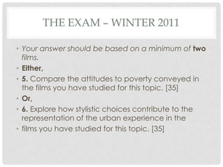 THE EXAM – WINTER 2011
• Your answer should be based on a minimum of two
films.
• Either,
• 5. Compare the attitudes to poverty conveyed in
the films you have studied for this topic. [35]
• Or,
• 6. Explore how stylistic choices contribute to the
representation of the urban experience in the
• films you have studied for this topic. [35]
 