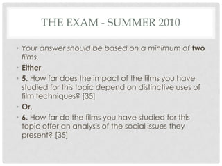 THE EXAM - SUMMER 2010
• Your answer should be based on a minimum of two
films.
• Either
• 5. How far does the impact of the films you have
studied for this topic depend on distinctive uses of
film techniques? [35]
• Or,
• 6. How far do the films you have studied for this
topic offer an analysis of the social issues they
present? [35]
 